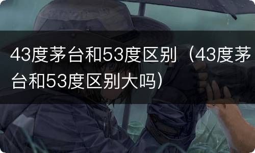 43度茅台和53度区别（43度茅台和53度区别大吗）