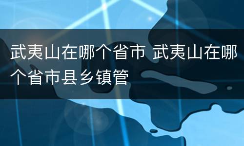 武夷山在哪个省市 武夷山在哪个省市县乡镇管