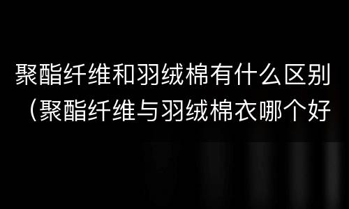 聚酯纤维和羽绒棉有什么区别（聚酯纤维与羽绒棉衣哪个好）