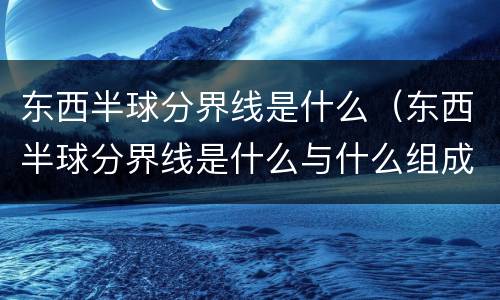 东西半球分界线是什么（东西半球分界线是什么与什么组成的经线圈）
