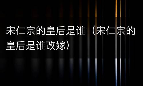 宋仁宗的皇后是谁（宋仁宗的皇后是谁改嫁）