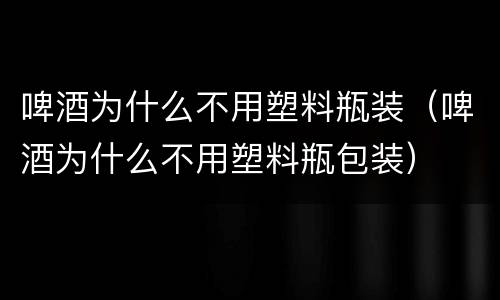 啤酒为什么不用塑料瓶装（啤酒为什么不用塑料瓶包装）