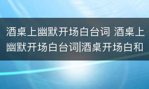 酒桌上幽默开场白台词 酒桌上幽默开场白台词|酒桌开场白和结束语