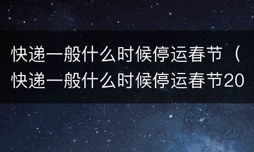 快递一般什么时候停运春节（快递一般什么时候停运春节2022）