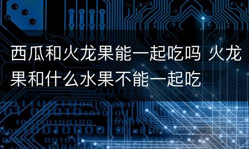 西瓜和火龙果能一起吃吗 火龙果和什么水果不能一起吃