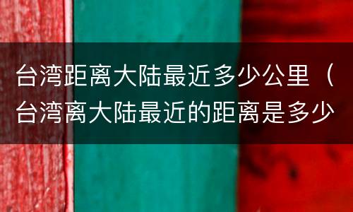 台湾距离大陆最近多少公里（台湾离大陆最近的距离是多少公里）