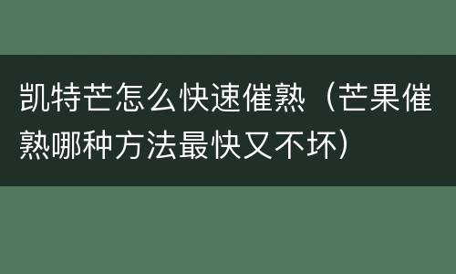 凯特芒怎么快速催熟（芒果催熟哪种方法最快又不坏）