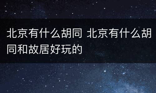 北京有什么胡同 北京有什么胡同和故居好玩的