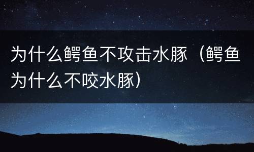 为什么鳄鱼不攻击水豚（鳄鱼为什么不咬水豚）
