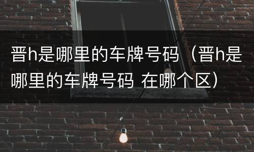 晋h是哪里的车牌号码（晋h是哪里的车牌号码 在哪个区）