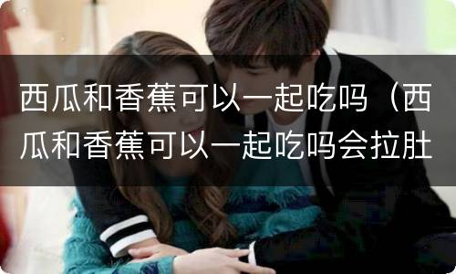 西瓜和香蕉可以一起吃吗（西瓜和香蕉可以一起吃吗会拉肚子吗?）