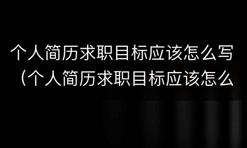 个人简历求职目标应该怎么写（个人简历求职目标应该怎么写才好）