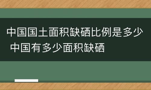 中国国土面积缺硒比例是多少 中国有多少面积缺硒