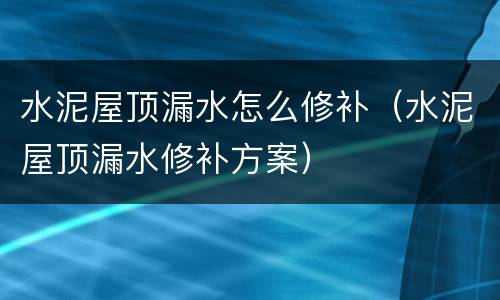 水泥屋顶漏水怎么修补（水泥屋顶漏水修补方案）