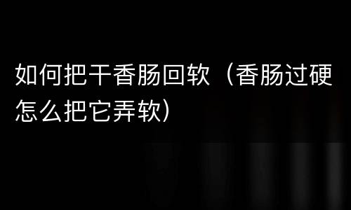 如何把干香肠回软（香肠过硬怎么把它弄软）