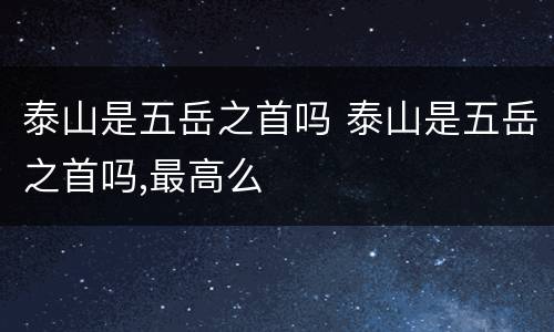 泰山是五岳之首吗 泰山是五岳之首吗,最高么