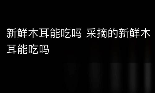 新鲜木耳能吃吗 采摘的新鲜木耳能吃吗
