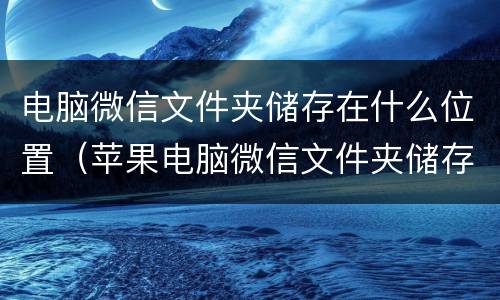 电脑微信文件夹储存在什么位置（苹果电脑微信文件夹储存在什么位置）