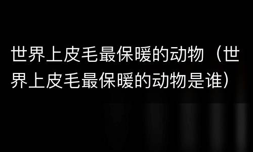 世界上皮毛最保暖的动物（世界上皮毛最保暖的动物是谁）