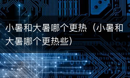 小暑和大暑哪个更热（小暑和大暑哪个更热些）