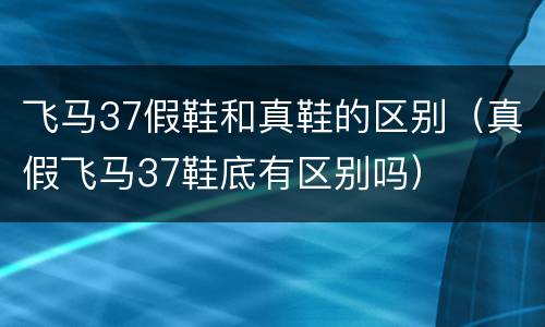 飞马37假鞋和真鞋的区别（真假飞马37鞋底有区别吗）