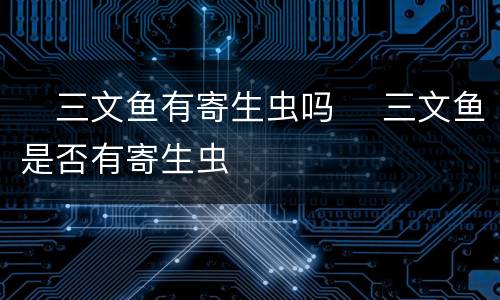 ​三文鱼有寄生虫吗 ​三文鱼是否有寄生虫