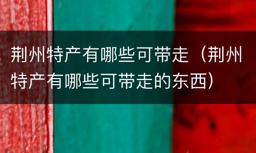 荆州特产有哪些可带走（荆州特产有哪些可带走的东西）