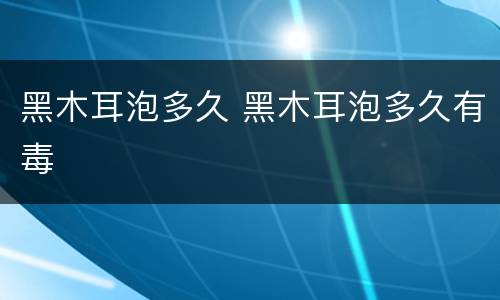 黑木耳泡多久 黑木耳泡多久有毒