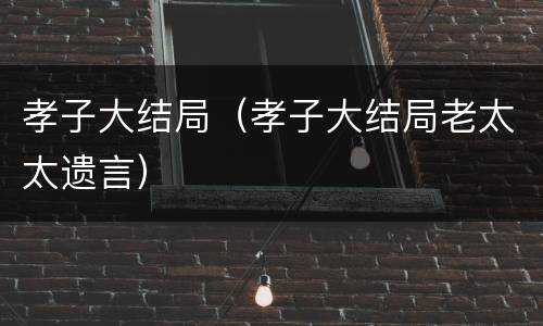 孝子大结局（孝子大结局老太太遗言）