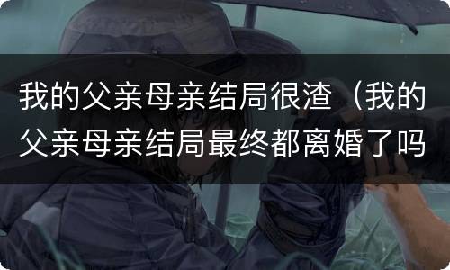 我的父亲母亲结局很渣（我的父亲母亲结局最终都离婚了吗）