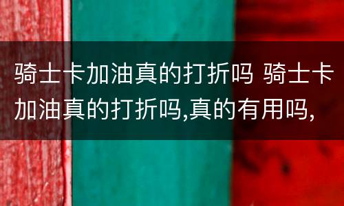 骑士卡加油真的打折吗 骑士卡加油真的打折吗,真的有用吗,进群