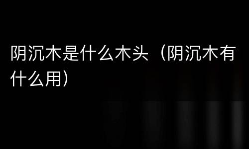 阴沉木是什么木头（阴沉木有什么用）