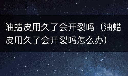 油蜡皮用久了会开裂吗（油蜡皮用久了会开裂吗怎么办）