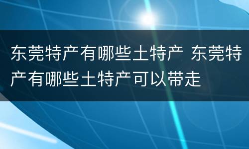 东莞特产有哪些土特产 东莞特产有哪些土特产可以带走
