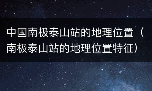 中国南极泰山站的地理位置（南极泰山站的地理位置特征）