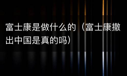 富士康是做什么的（富士康撤出中国是真的吗）