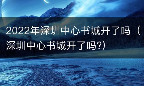 2022年深圳中心书城开了吗（深圳中心书城开了吗?）