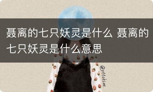 聂离的七只妖灵是什么 聂离的七只妖灵是什么意思