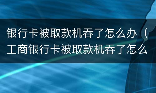 银行卡被取款机吞了怎么办（工商银行卡被取款机吞了怎么办）