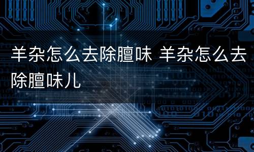 羊杂怎么去除膻味 羊杂怎么去除膻味儿