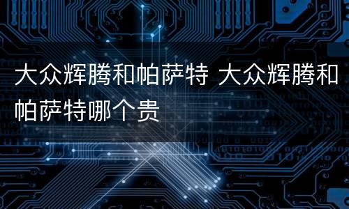 大众辉腾和帕萨特 大众辉腾和帕萨特哪个贵