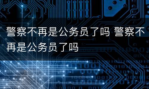 警察不再是公务员了吗 警察不再是公务员了吗