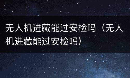 无人机进藏能过安检吗（无人机进藏能过安检吗）