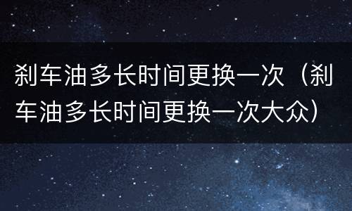 刹车油多长时间更换一次（刹车油多长时间更换一次大众）