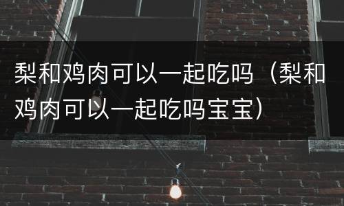 梨和鸡肉可以一起吃吗（梨和鸡肉可以一起吃吗宝宝）