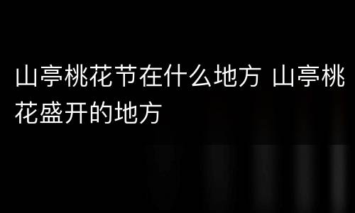 山亭桃花节在什么地方 山亭桃花盛开的地方