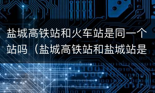 盐城高铁站和火车站是同一个站吗（盐城高铁站和盐城站是一个站吗）