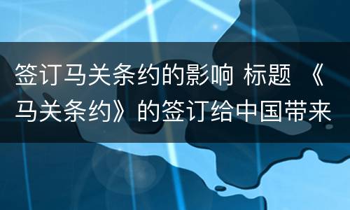 签订马关条约的影响 标题 《马关条约》的签订给中国带来了哪些影响?