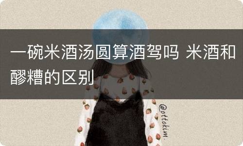 一碗米酒汤圆算酒驾吗 米酒和醪糟的区别