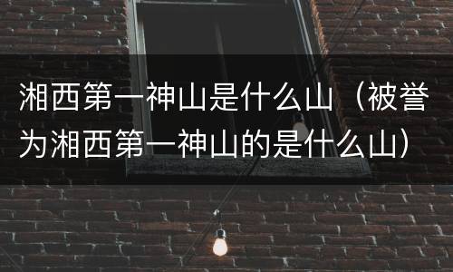 湘西第一神山是什么山（被誉为湘西第一神山的是什么山）